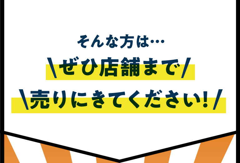 そんな方は… ぜひ店舗まで売りにきてください！