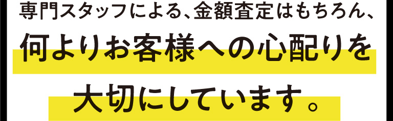 専門スタッフによる、金額査定はもちろん、何よりお客様への心配りを大切にしています。