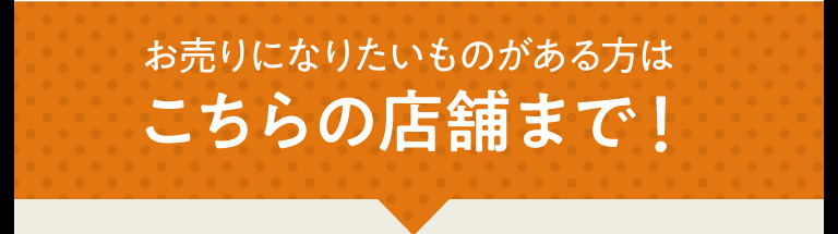 お売りになりたいものがある方はこちらの店舗まで！